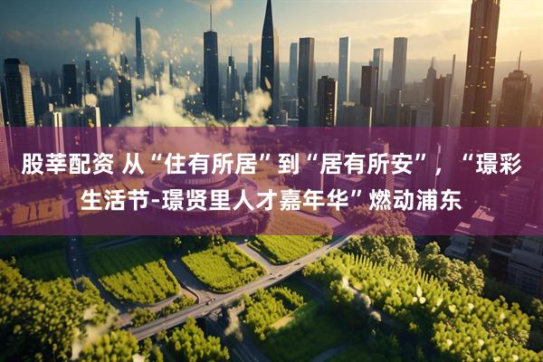 股莘配资 从“住有所居”到“居有所安”，“璟彩生活节-璟贤里人才嘉年华”燃动浦东