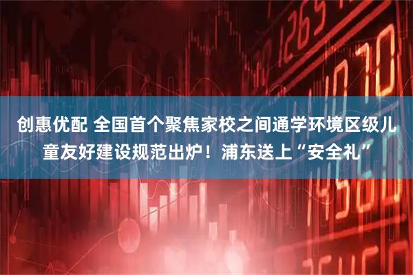 创惠优配 全国首个聚焦家校之间通学环境区级儿童友好建设规范出炉！浦东送上“安全礼”