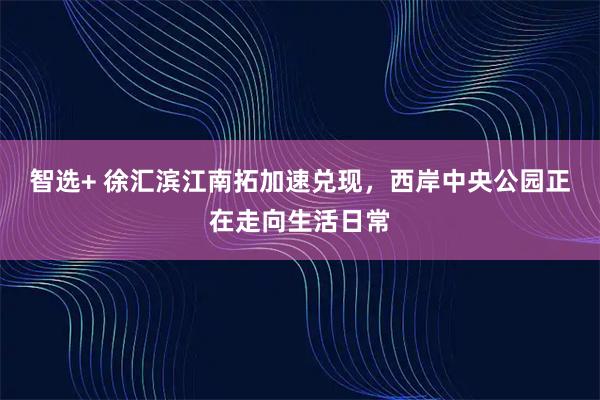 智选+ 徐汇滨江南拓加速兑现，西岸中央公园正在走向生活日常